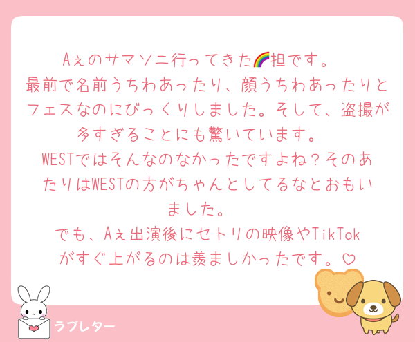 Aぇのサマソニ行ってきた🌈担です。
最前で名前うちわあったり、顔うちわあったりとフェスなのにびっくりしました。そして、盗撮が多すぎることにも驚いています。
WESTではそんなのなかったですよね？そのあたりはWESTの方がちゃんとしてるなとおもいました。
でも、Aぇ出演後にセトリの映像やTikTokがすぐ上がるのは羨ましかったです。
