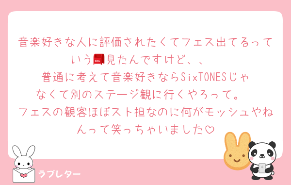 音楽好きな人に評価されたくてフェス出てるっていう📮見たんですけど、、
普通に考えて音楽好きならSixTONESじゃなくて別のステージ観に行くやろって。
フェスの観客ほぼスト担なのに何がモッシュやねんって笑っちゃいました