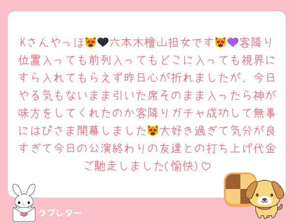 Kさんやっほ😻🖤六本木檜山担女です😻💜客降り位置入っても前列入ってもどこに入っても視界にすら入れてもらえず昨日心が折れましたが、今日やる気もないまま引いた席そのまま入ったら神が味方をしてくれたのか客降りガチャ成功して無事にはぴさま開幕しました😻大好き過ぎて気分が良すぎて今日の公演終わりの友達との打ち上げ代金ご馳走しました(愉快)
