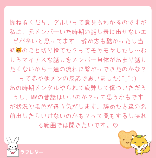 拗ねるくだり、ダルいって意見もわかるのですが私は、元メンバーいた時期の話し表に出せないエピが多いと思ってます🥲︎辞め方も酷かったし当時🐯のこと切り捨てた？ってモヤモヤしたし…むしろマイナスな話しをメンバー自体があまり話したくないから一連の流れに繋がっできたのかな？って赤や他メンの反応で思いました(^_^;)あの時期メンタルやられて疲弊して傷ついただろうし、MMの昔話はいいのか？って思うかもですが状況や毛色が違う気がします。辞めた方達の名前出したらいけないのかも？って気もするし喋れる範囲では聞きたいです。