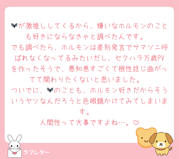 🦇が激推ししてくるから、嫌いなホルモンのことも好きにならなきゃと調べたんです。
でも調べたら、ホルモンは差別発言でサマソニ呼ばれなくなってるみたいだし、セクハラ万歳PVを作ったそうで、悪知恵すごくて根性捻じ曲がってて関わりたくないと思いました。
ついでに、🦇のことも、ホルモン好きだからそういうヤツなんだろうと色眼鏡かけてみてしまいます。
人間性って大事ですよね…。