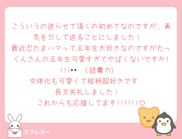 こういうの送らせて頂くの初めてなのですが、勇気をだして送ることにしました！
最近忍たまハマって五年生大好きなのですがたっくんさんの五年生可愛すぎてやばくないですか!!!!🫢👀(語彙力)
女体化も可愛くて絵柄超好きです🫰
長文失礼しました！
これからも応援してます!!!!!!