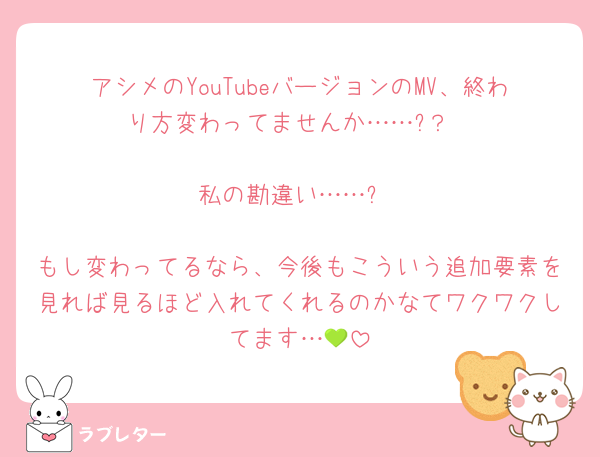 アシメのYouTubeバージョンのMV、終わり方変わってませんか……?？

私の勘違い……?

もし変わってるなら、今後もこういう追加要素を見れば見るほど入れてくれるのかなてワクワクしてます…💚