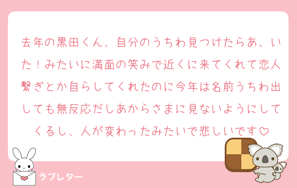 去年の黒田くん、自分のうちわ見つけたらあ、いた！みたいに満面の笑みで近くに来てくれて恋人繋ぎとか自らしてくれたのに今年は名前うちわ出しても無反応だしあからさまに見ないようにしてくるし、人が変わったみたいで悲しいです