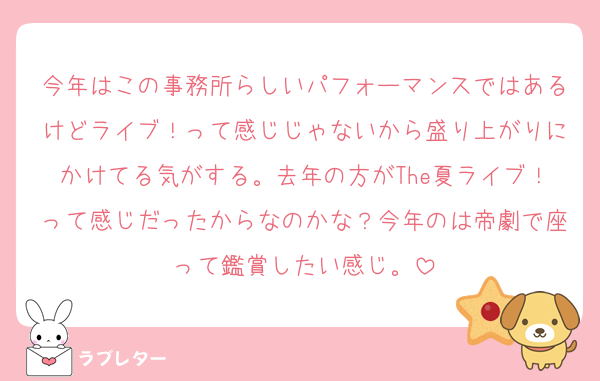 今年はこの事務所らしいパフォーマンスではあるけどライブ！って感じじゃないから盛り上がりにかけてる気がする。去年の方がThe夏ライブ！って感じだったからなのかな？今年のは帝劇で座って鑑賞したい感じ。