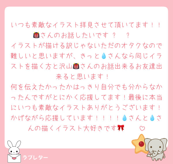 いつも素敵なイラスト拝見させて頂いてます！！👹さんのお話したいです ߹𖥦߹
イラストが描ける訳じゃないただのオタクなので難しいと思いますが、きっと💧さんなら同じイラストを描く方と沢山👹さんのお話出来るお友達出来ると思います！
何を伝えたかったかはっきり自分でも分からなかったんですがとにかく応援してます！最後に本当にいつも素敵なイラストありがとうございます！かげながら応援しています！！！！💧さんと💧さんの描くイラスト大好きです🫶🏻🎀