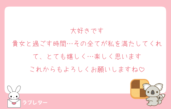 大好きです
貴女と過ごす時間…その全てが私を満たしてくれて、とても嬉しく…楽しく思います
これからもよろしくお願いしますね