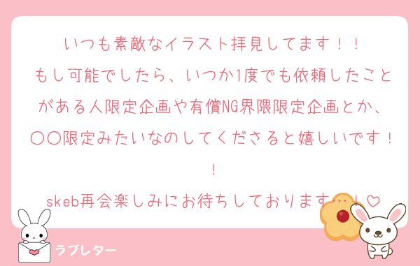 いつも素敵なイラスト拝見してます！！
もし可能でしたら、いつか1度でも依頼したことがある人限定企画や有償NG界隈限定企画とか、○○限定みたいなのしてくださると嬉しいです！！
skeb再会楽しみにお待ちしております…！