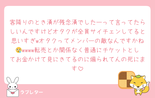 客降りのとき湧が残念湧でしたーって言ってたらしいんですけどオタクが全員サイチェンしてると思いすぎwオタクってメンバーの敵なんですかね😢wwww転売とか関係なく普通にチケットとしてお金かけて見にきてるのに煽られてんの死にます