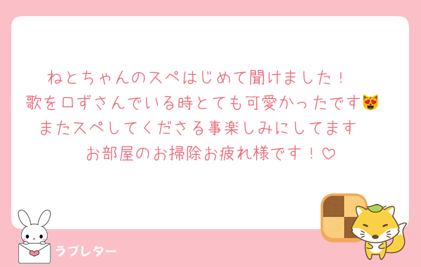 ねとちゃんのスペはじめて聞けました！♡
歌を口ずさんでいる時とても可愛かったです😻
またスペしてくださる事楽しみにしてます♡
お部屋のお掃除お疲れ様です！