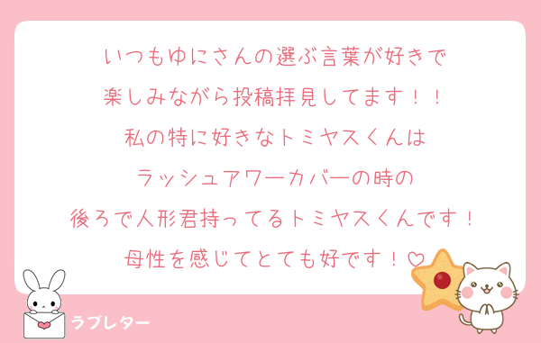 いつもゆにさんの選ぶ言葉が好きで
楽しみながら投稿拝見してます！！
私の特に好きなトミヤスくんは
ラッシュアワーカバーの時の
後ろで人形君持ってるトミヤスくんです！
母性を感じてとても好です！