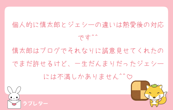 個人的に慎太郎とジェシーの違いは熱愛後の対応です^^
慎太郎はブログでそれなりに誠意見せてくれたのでまだ許せるけど、一生だんまりだったジェシーには不満しかありません^^