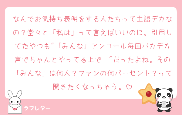 なんでお気持ち表明をする人たちって主語デカなの？堂々と「私は」って言えばいいのに。引用してたやつも"「みんな」アンコール毎回バカデカ声でちゃんとやってる上で〜"だったよね。その「みんな」は何人？ファンの何パーセント？って聞きたくなっちゃう。
