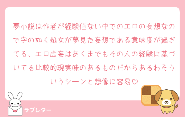 夢小説は作者が経験値ない中でのエロの妄想なので字の如く処女が夢見た妄想である意味度が過ぎてる、エロ虚妄はあくまでもその人の経験に基づいてる比較的現実味のあるものだからあるわそういうシーンと想像に容易