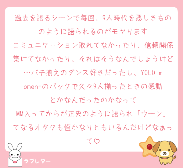過去を語るシーンで毎回、9人時代を悪しきもののように語られるのがモヤります
コミュニケーション取れてなかったり、信頼関係築けてなかったり、それはそうなんでしょうけど…バチ揃えのダンス好きだったし、YOLO momentのバックで久々9人揃ったときの感動とかなんだったのかなって
MM入ってからが正史のように語られ「ウーン」てなるオタクも僅かなりともいるんだけどなぁって