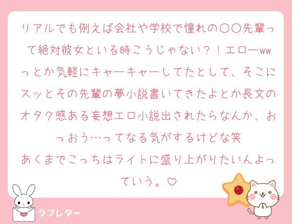 リアルでも例えば会社や学校で憧れの○○先輩って絶対彼女といる時こうじゃない？！エローwwっとか気軽にキャーキャーしてたとして、そこにスッとその先輩の夢小説書いてきたよとか長文のオタク感ある妄想エロ小説出されたらなんか、おっおう…ってなる気がするけどな笑
あくまでこっちはライトに盛り上がりたいんよっていう。