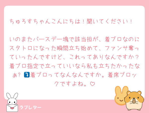 ちゅろすちゃんこんにちは！聞いてください！

いのまたバースデー塊で該当担が、着ブロなのにスタトロになった瞬間立ち始めて、ファンサ奪っていったんですけど、これってありなんですか？着ブロ指定で立っていいなら私も立ちたかったなぁ⤵️💦着ブロってなんなんですか。着席ブロックですよね。