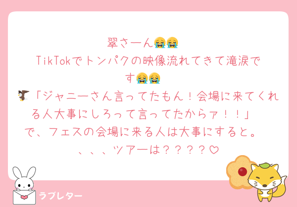 翠さーん😭😭
TikTokでトンパクの映像流れてきて滝涙です😭😭
🦅「ジャニーさん言ってたもん！会場に来てくれる人大事にしろって言ってたからァ！！」
で、フェスの会場に来る人は大事にすると。
、、、ツアーは？？？？