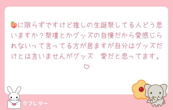 🍑に限らずですけど推しの生誕祭してる人どう思いますか？祭壇とかグッズの自慢だから愛感じられないって言ってる方が居ますが自分はグッズだけとは言いませんがグッズ🟰愛だと思ってます。