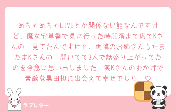 めちゃめちゃLIVEとか関係ない話なんですけど、魔女宅単番で見に行った時開演まで席でKさんの𝕏見てたんですけど、両隣のお姉さんもたまたまKさんの𝕏開いてて3人で話盛り上がってたのを今急に思い出しました、笑Kさんのおかげで素敵な黒田担に出会えて幸せでした🥹