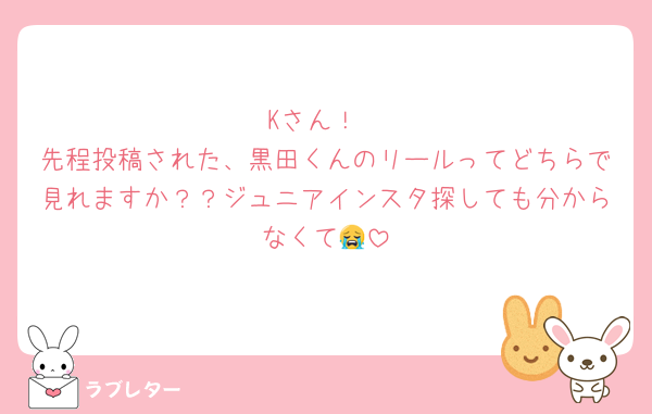 Kさん！
先程投稿された、黒田くんのリールってどちらで見れますか？？ジュニアインスタ探しても分からなくて😭