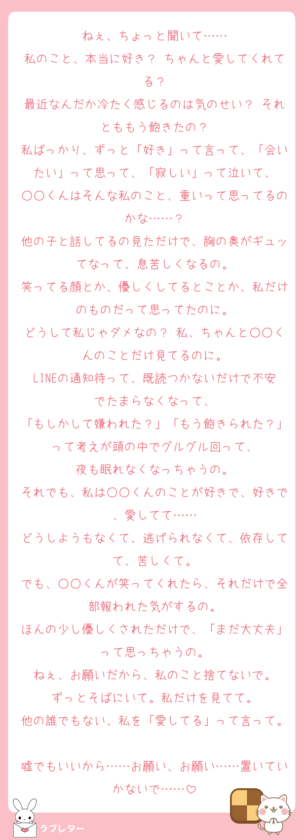 ねぇ、ちょっと聞いて……
私のこと、本当に好き？ ちゃんと愛してくれてる？
最近なんだか冷たく感じるのは気のせい？ それとももう飽きたの？
私ばっかり、ずっと「好き」って言って、「会いたい」って思って、「寂しい」って泣いて、
○○くんはそんな私のこと、重いって思ってるのかな……？
他の子と話してるの見ただけで、胸の奥がギュッてなって、息苦しくなるの。
笑ってる顔とか、優しくしてるとことか、私だけのものだって思ってたのに。
どうして私じゃダメなの？ 私、ちゃんと○○くんのことだけ見てるのに。
LINEの通知待って、既読つかないだけで不安でたまらなくなって、
「もしかして嫌われた？」「もう飽きられた？」って考えが頭の中でグルグル回って、
夜も眠れなくなっちゃうの。
それでも、私は○○くんのことが好きで、好きで、愛してて……
どうしようもなくて、逃げられなくて、依存してて、苦しくて。
でも、○○くんが笑ってくれたら、それだけで全部報われた気がするの。
ほんの少し優しくされただけで、「まだ大丈夫」って思っちゃうの。
ねぇ、お願いだから、私のこと捨てないで。
ずっとそばにいて。私だけを見てて。
他の誰でもない、私を「愛してる」って言って。
嘘でもいいから……お願い、お願い……置いていかないで……