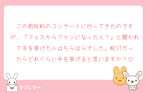 この前NEWSのコンサートに行ってきたのですが、「フェスからファンになった人？」と聞かれて手を挙げた人はちらほらでした。WESTだったらどれぐらい手を挙げると思いますか？