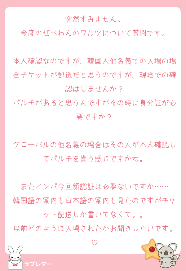 突然すみません。
今度のぜべわんのワルツについて質問です。

本人確認なのですが，韓国人他名義での入場の場合チケットが郵送だと思うのですが，現地での確認はしませんか？
パルチがあると思うんですがその時に身分証が必要ですか？

グローバルの他名義の場合はその人が本人確認してパルチを貰う感じですかね。

またインパ今回顔認証は必要ないですか……
韓国語の案内も日本語の案内も見たのですがチケット配送しか書いてなくて。。
以前どのように入場されたかお聞きしたいです。