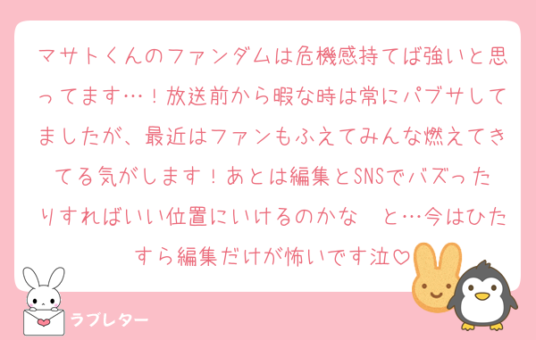 マサトくんのファンダムは危機感持てば強いと思ってます…！放送前から暇な時は常にパブサしてましたが、最近はファンもふえてみんな燃えてきてる気がします！あとは編集とSNSでバズったりすればいい位置にいけるのかな〜と…今はひたすら編集だけが怖いです泣