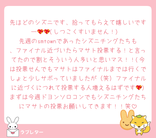 先ほどのシズニです、拾ってもらえて嬉しいですー💖💖(しつこくすいません！)
先週のsmtownであったシズニチングたちも、ファイナル近づいたらマサト投票する！と言ってたので割とそういう人多いと思いマス！！(今は投票せんでもマサトはファイナルまでは行くでしょと少しサボっていましたが（笑）ファイナルに近づくにつれて投票する人増えるはずです💖)まずは今週ドヨンソロコンでもシズニチングたちにマサトの投票お願いしてきます！！笑