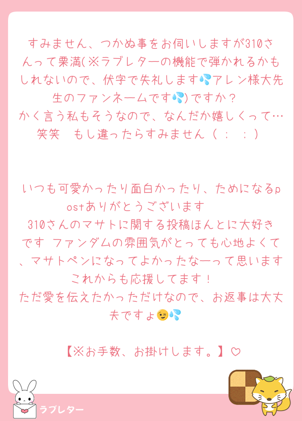 すみません、つかぬ事をお伺いしますが310さんって栗満(※ラブレターの機能で弾かれるかもしれないので、伏字で失礼します💦アレン様大先生のファンネームです💦)ですか？
かく言う私もそうなので、なんだか嬉しくって…笑笑　もし違ったらすみません（ ;  ; ）

いつも可愛かったり面白かったり、ためになるpostありがとうございます♡🥰
310さんのマサトに関する投稿ほんとに大好きです♡ファンダムの雰囲気がとっても心地よくて、マサトペンになってよかったなーって思います♡これからも応援してます！♡♡
ただ愛を伝えたかっただけなので、お返事は大丈夫ですょ😉💦

【※お手数、お掛けします。】