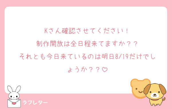 Kさん確認させてください！
制作開放は全日程来てますか？？
それとも今日来ているのは明日8/19だけでしょうか？？