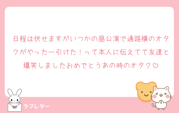 日程は伏せますがいつかの昼公演で通路横のオタクがやったー引けた！って本人に伝えてて友達と爆笑しましたおめでとうあの時のオタク