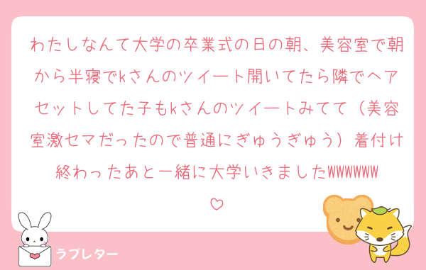 わたしなんて大学の卒業式の日の朝、美容室で朝から半寝でkさんのツイート開いてたら隣でヘアセットしてた子もkさんのツイートみてて（美容室激セマだったので普通にぎゅうぎゅう）着付け終わったあと一緒に大学いきましたWWWWWW