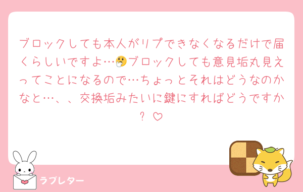 ブロックしても本人がリプできなくなるだけで届くらしいですよ…🤔ブロックしても意見垢丸見えってことになるので…ちょっとそれはどうなのかなと…、、交換垢みたいに鍵にすればどうですか❔