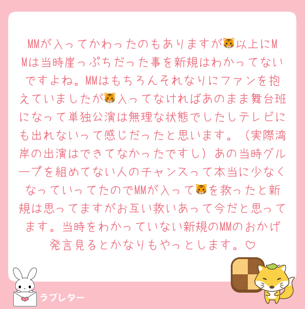 MMが入ってかわったのもありますが🐯以上にMMは当時崖っぷちだった事を新規はわかってないですよね。MMはもちろんそれなりにファンを抱えていましたが🐯入ってなければあのまま舞台班になって単独公演は無理な状態でしたしテレビにも出れないって感じだったと思います。（実際湾岸の出演はできてなかったですし）あの当時グループを組めてない人のチャンスって本当に少なくなっていってたのでMMが入って🐯を救ったと新規は思ってますがお互い救いあって今だと思ってます。当時をわかっていない新規のMMのおかげ発言見るとかなりもやっとします。