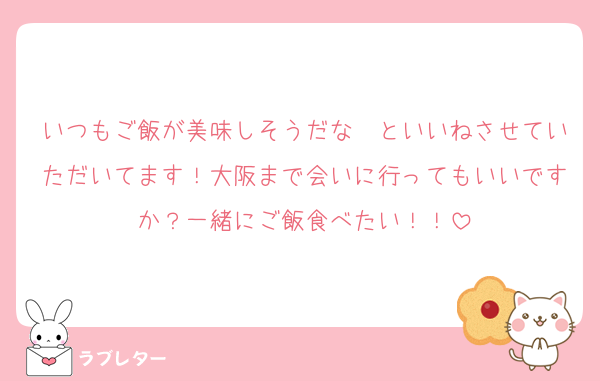 いつもご飯が美味しそうだな〜といいねさせていただいてます！大阪まで会いに行ってもいいですか？一緒にご飯食べたい！！