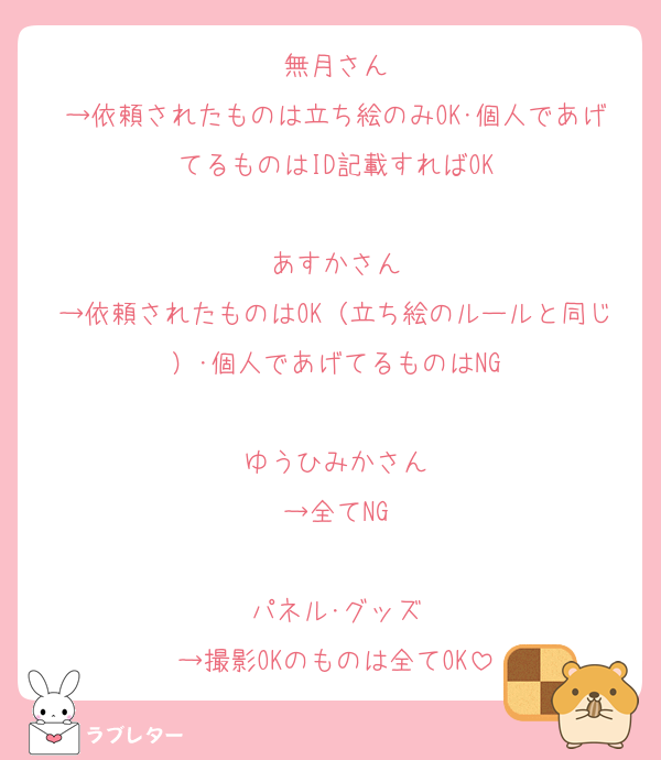 無月さん
→依頼されたものは立ち絵のみOK･個人であげてるものはID記載すればOK

あすかさん
→依頼されたものはOK（立ち絵のルールと同じ）･個人であげてるものはNG

ゆうひみかさん
→全てNG

パネル･グッズ
→撮影OKのものは全てOK