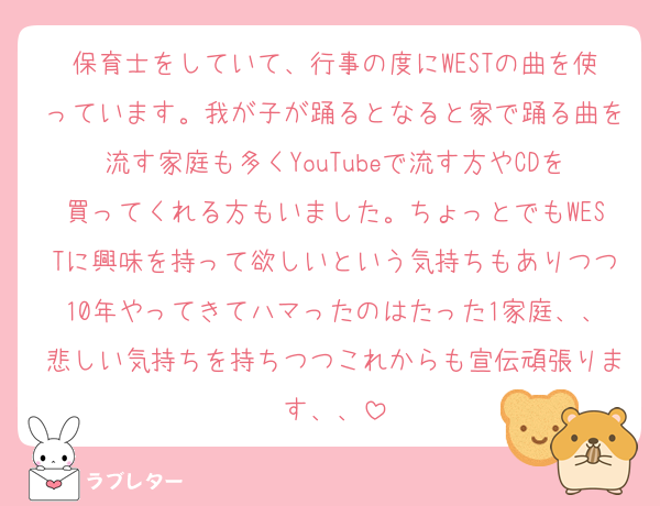 保育士をしていて、行事の度にWESTの曲を使っています。我が子が踊るとなると家で踊る曲を流す家庭も多くYouTubeで流す方やCDを買ってくれる方もいました。ちょっとでもWESTに興味を持って欲しいという気持ちもありつつ10年やってきてハマったのはたった1家庭、、悲しい気持ちを持ちつつこれからも宣伝頑張ります、、