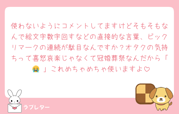使わないようにコメントしてますけどそもそもなんで絵文字数字回すなどの直接的な言葉、ビックリマークの連続が駄目なんですか？オタクの気持ちって喜怒哀楽じゃなくて冠婚葬祭なんだから「 😭 」これめちゃめちゃ使いますよ