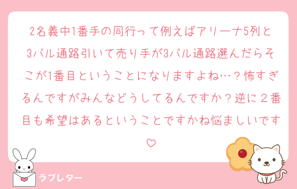2名義中1番手の同行って例えばアリーナ5列と3バル通路引いて売り手が3バル通路選んだらそこが1番目ということになりますよね…？怖すぎるんですがみんなどうしてるんですか？逆に２番目も希望はあるということですかね悩ましいです