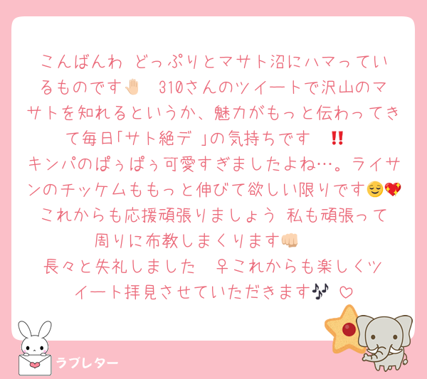 こんばんわ‼️どっぷりとマサト沼にハマっているものです🤚🏻310さんのツイートで沢山のマサトを知れるというか、魅力がもっと伝わってきて毎日｢サト絶デ‼️｣の気持ちです❤️‍🔥
キンパのぱぅぱぅ可愛すぎましたよね…。ライサンのチッケムももっと伸びて欲しい限りです😌💖これからも応援頑張りましょう‼️私も頑張って周りに布教しまくります👊🏻
長々と失礼しました🧎‍♀️これからも楽しくツイート拝見させていただきます🎶♡