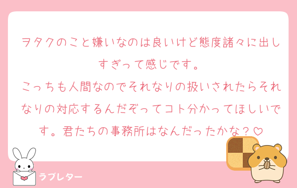 ヲタクのこと嫌いなのは良いけど態度諸々に出しすぎって感じです。
こっちも人間なのでそれなりの扱いされたらそれなりの対応するんだぞってコト分かってほしいです。君たちの事務所はなんだったかな？