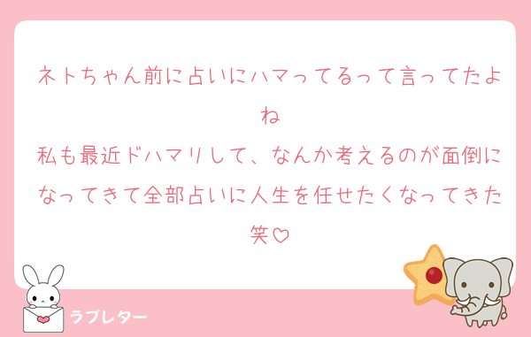 ネトちゃん前に占いにハマってるって言ってたよね
私も最近ドハマリして、なんか考えるのが面倒になってきて全部占いに人生を任せたくなってきた笑