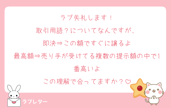 ラブ失礼します！
取引用語？についてなんですが、
即決⇒この額ですぐに譲るよ
最高額⇒売り手が受けてる複数の提示額の中で1番高いよ
この理解で合ってますか？