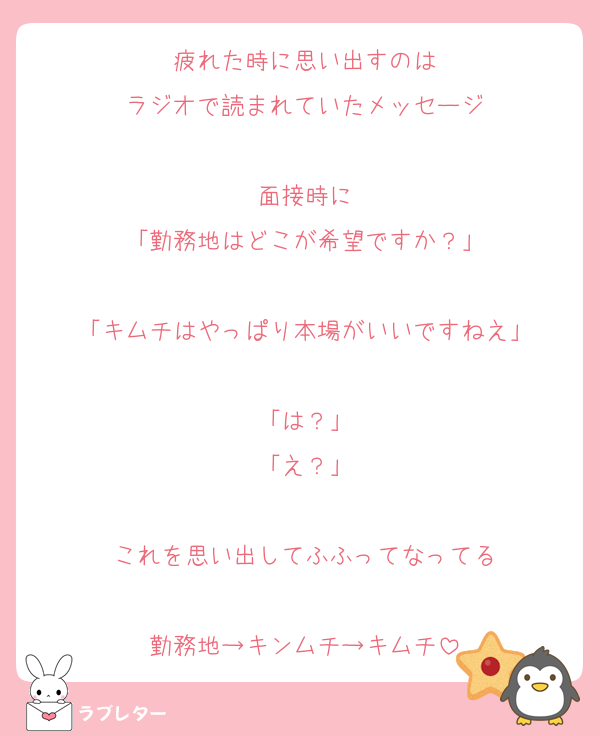 疲れた時に思い出すのは
ラジオで読まれていたメッセージ

面接時に
「勤務地はどこが希望ですか？」

「キムチはやっぱり本場がいいですねえ」

「は？」
「え？」

これを思い出してふふってなってる

勤務地→キンムチ→キムチ