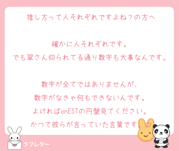 推し方って人それぞれですよね？の方へ

確かに人それぞれです。
でも翠さん仰られてる通り数字も大事なんです。
数字が全てではありませんが、
数字がなきゃ何もできないんです。
よければonESTの円盤見てください。
かつて彼らが言っていた言葉です。