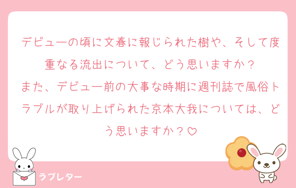 デビューの頃に文春に報じられた樹や、そして度重なる流出について、どう思いますか？
また、デビュー前の大事な時期に週刊誌で風俗トラブルが取り上げられた京本大我については、どう思いますか？