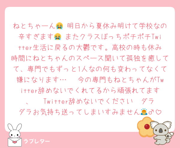 ねとちゃーん😭 明日から夏休み明けて学校なの辛すぎます😭 またクラスぼっちポチポチTwitter生活に戻るの大鬱です。高校の時も休み時間にねとちゃんのスペース聞いて孤独を癒してて、専門でもずっと1人なの何も変わってなくて嫌になります…🥲 今の専門もねとちゃんがTwitter辞めないでくれてるから頑張れてます、🥲 Twitter辞めないでください🥲ダラダラお気持ち送ってしまいすみません🙇‍♂️