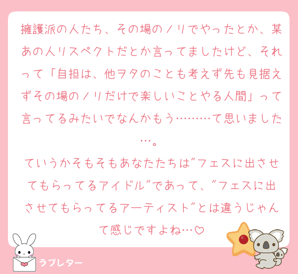 擁護派の人たち、その場のノリでやったとか、某あの人リスペクトだとか言ってましたけど、それって「自担は、他ヲタのことも考えず先も見据えずその場のノリだけで楽しいことやる人間」って言ってるみたいでなんかもう………て思いました…。
ていうかそもそもあなたたちは"フェスに出させてもらってるアイドル"であって、"フェスに出させてもらってるアーティスト"とは違うじゃんて感じですよね…